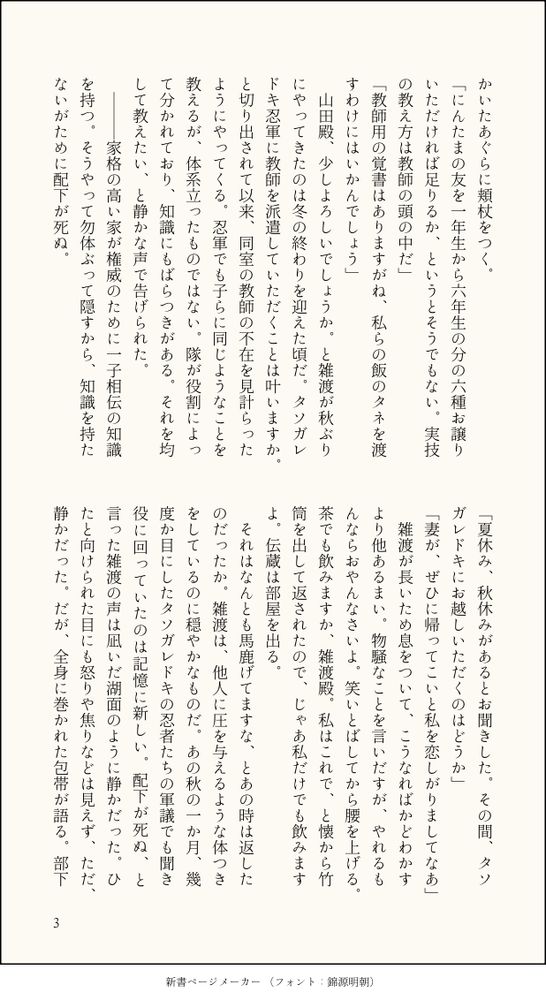 かいたあぐらに頬杖をつく。
「にんたまの友を一年生から六年生の分の六種お譲りいただければ足りるか、というとそうでもない。実技の教え方は教師の頭の中だ」
「教師用の覚書はありますがね、私らの飯のタネを渡すわけにはいかんでしょう」
　山田殿、少しよろしいでしょうか。と雑渡が秋ぶりにやってきたのは冬の終わりを迎えた頃だ。タソガレドキ忍軍に教師を派遣していただくことは叶いますか。と切り出されて以来、同室の教師の不在を見計らったようにやってくる。忍軍でも子らに同じようなことを教えるが、体系立ったものではない。隊が役割によって分かれており、知識にもばらつきがある。それを均して教えたい、と静かな声で告げられた。
　―――家格の高い家が権威のために一子相伝の知識を持つ。そうやって勿体ぶって隠すから、知識を持たないがために配下が死ぬ。
「夏休み、秋休みがあるとお聞きした。その間、タソガレドキにお越しいただくのはどうか」
「妻が、ぜひに帰ってこいと私を恋しがりましてなあ」
　雑渡が長いため息をついて、こうなればかどわかすより他あるまい。物騒なことを言いだすが、やれるもんならおやんなさいよ。笑いとばしてから腰を上げる。茶でも飲みますか、雑渡殿。私はこれで、と懐から竹筒を出して返されたので、じゃあ私だけでも飲みますよ。伝蔵は部屋を出る。
　それはなんとも馬鹿げてますな、とあの時は返したのだったか。雑渡は、他人に圧を与えるような体つきをしているのに穏やかなものだ。あの秋の一か月、幾度か目にしたタソガレドキの忍者たちの軍議でも聞き役に回っていたのは記憶に新しい。配下が死ぬ、と言った雑渡の声は凪いだ湖面のように静かだった。ひたと向けられた目にも怒りや焦りなどは見えず、ただ、静かだった。だが、全身に巻かれた包帯が語る。部下
