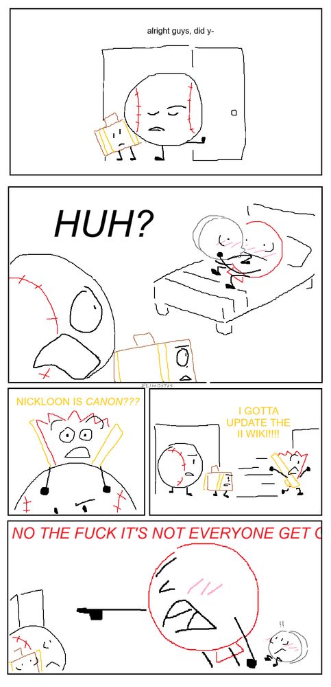 six panel inanimate insanity comic drawn in ms paint. baseball and suitcase walk into a room, baseball looking down and saying "alright guys, did y-" and in then says "HUH?" with a shocked face, suitcase with slight stress added to her own shock, as they realize they've walked into nickel and balloon kissing in bed. fan pops up from behind baseball and says "nickloon is canon?? i gotta update the II wiki!!!" and runs out the hallway. in the final panel, balloon drawn comically large points to the door while flushing and yells "no the fuck it's not everyone get out" with the end of the text cut off. baseball and suitcase have wide eyes and so does nickel behind balloon, his face flushed and small exclamation points above his head.