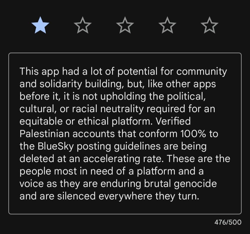 This app had a lot of potential for community and solidarity building, but, like other apps before it, it is not upholding the political, cultural, or racial neutrality required for an equitable or ethical platform. Verified Palestinian accounts that conform 100% to the BlueSky posting guidelines are being deleted at an accelerating rate. These are the people most in need of a platform and a voice as they are enduring brutal genocide and are silenced everywhere they turn.
