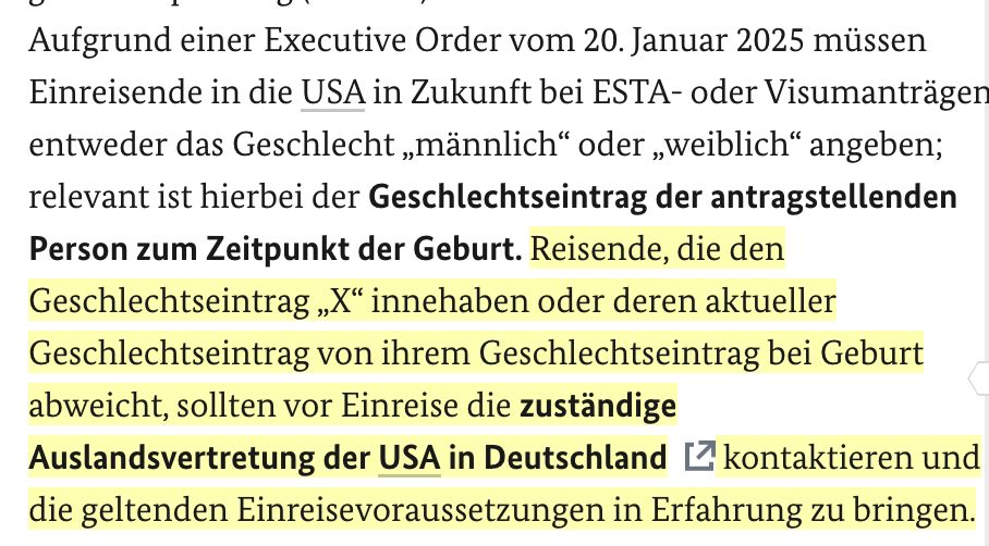 Aufgrund einer Executive Order vom 20. Januar 2025 müssen Einreisende in die USA in Zukunft bei ESTA- oder Visumanträgen entweder das Geschlecht „männlich“ oder „weiblich“ angeben; relevant ist hierbei der Geschlechtseintrag der antragstellenden Person zum Zeitpunkt der Geburt. Reisende, die den Geschlechtseintrag „X“ innehaben oder deren aktueller Geschlechtseintrag von ihrem Geschlechtseintrag bei Geburt abweicht, sollten vor Einreise die zuständige Auslandsvertretung der USA in Deutschland kontaktieren und die geltenden Einreisevoraussetzungen in Erfahrung zu bringen.