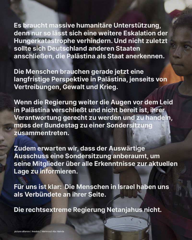 Es braucht massive humanitäre Unterstützung, denn nur so lässt sich eine weitere Eskalation der Hungerkatastrophe verhindern. Und nicht zuletzt sollte sich Deutschland anderen Staaten anschließen, die Palästina als Staat anerkennen. 

Die Menschen brauchen gerade jetzt eine langfristige Perspektive in Palästina, jenseits von Vertreibungen, Gewalt und Krieg.

Wenn die Regierung weiter die Augen vor dem Leid in Palästina verschließt und nicht bereit ist, ihrer Verantwortung gerecht zu werden und zu handeln, muss der Bundestag zu einer Sondersitzung zusammentreten. 

Zudem erwarten wir, dass der Auswärtige Ausschuss eine Sondersitzung anberaumt, um seine Mitglieder über alle Erkenntnisse zur aktuellen Lage zu informieren.

Für uns ist klar:  Die Menschen in Israel haben uns als Verbündete an ihrer Seite.

Die rechtsextreme Regierung Netanjahus nicht.
