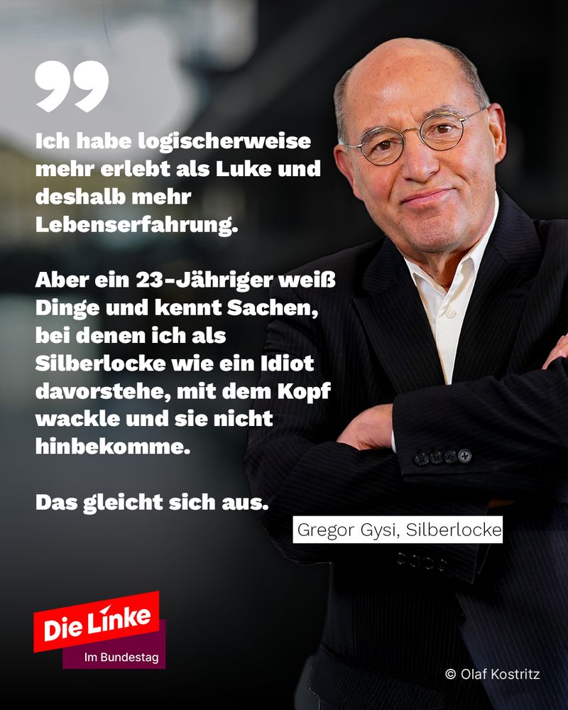Ich habe logischerweise mehr erlebt als Luke und deshalb mehr Lebenserfahrung. 

Aber ein 23-Jähriger weiß Dinge und kennt Sachen, bei denen ich als Silberlocke wie ein Idiot davorstehe, mit dem Kopf wackle und sie nicht hinbekomme. 

Das gleicht sich aus.

Gregor Gysi
