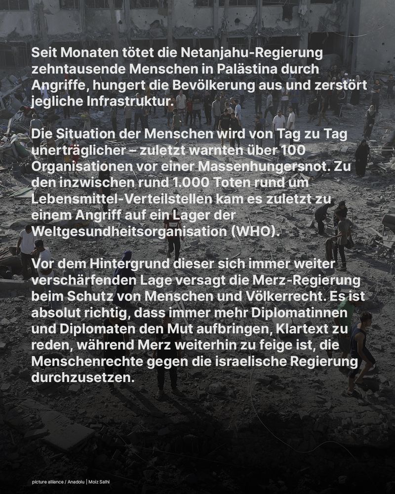 Seit Monaten tötet die Netanjahu-Regierung zehntausende Menschen in Palästina durch Angriffe, hungert die Bevölkerung aus und zerstört jegliche Infrastruktur. 

Die Situation der Menschen wird von Tag zu Tag unerträglicher – zuletzt warnten über 100 Organisationen vor einer Massenhungersnot. Zu den inzwischen rund 1.000 Toten rund um Lebensmittel-Verteilstellen kam es zuletzt zu einem Angriff auf ein Lager der Weltgesundheitsorganisation (WHO). 

Vor dem Hintergrund dieser sich immer weiter verschärfenden Lage versagt die Merz-Regierung beim Schutz von Menschen und Völkerrecht. Es ist absolut richtig, dass immer mehr Diplomatinnen und Diplomaten den Mut aufbringen, Klartext zu reden, während Merz weiterhin zu feige ist, die Menschenrechte gegen die israelische Regierung durchzusetzen.
