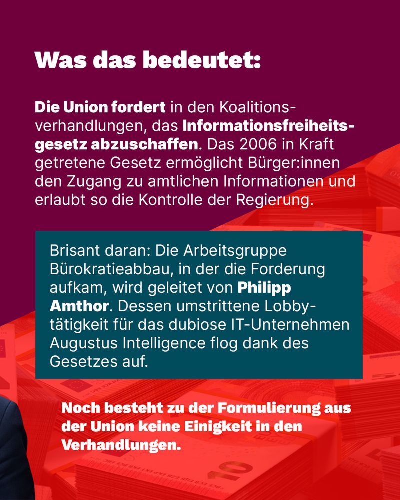 Was das bedeutet:

Die Union fordert in den Koalitionsverhandlungen, das Informationsfreiheits-gesetz abzuschaffen. Das 2006 in Kraft getretene Gesetz ermöglicht Bürger:innen den Zugang zu amtlichen Informationen und erlaubt so die Kontrolle der Regierung.

Brisant daran: Die Arbeitsgruppe Bürokratieabbau, in der die Forderung aufkam, wird geleitet von Philipp Amthor. Dessen umstrittene Lobbytätigkeit für das dubiose IT-Unternehmen Augustus Intelligence flog dank des Gesetzes auf.

Noch besteht zu der Formulierung aus der Union keine Einigkeit in den Verhandlungen.