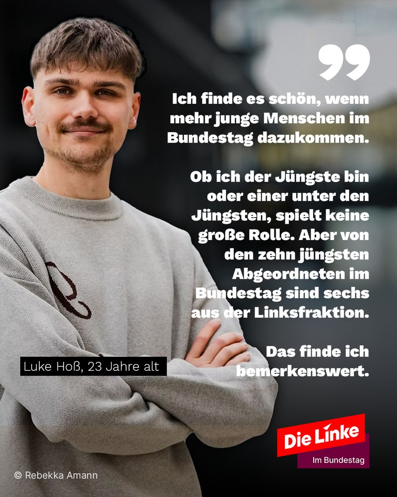 Luke Hoss, folgendes Zitat:

Ich finde es schön, wenn mehr junge Menschen im Bundestag dazukommen. 

Ob ich der Jüngste bin oder einer unter den Jüngsten, spielt keine große Rolle. Aber von den zehn jüngsten Abgeordneten im Bundestag sind sechs aus der Linksfraktion. 

Das finde ich bemerkenswert.

