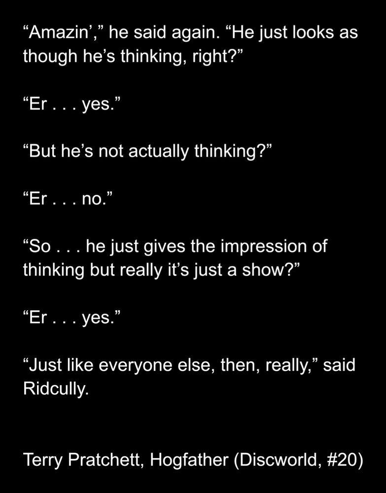 "Amazin’,” he said again. “He just looks as though he’s thinking, right?” “Er . . . yes.” “But he’s not actually thinking?” “Er . . . no.” “So . . . he just gives the impression of thinking but really it’s just a show?” “Er . . . yes.” “Just like everyone else, then, really,” said Ridcully.
- Terry Pratchett, Hogfather (Discworld, #20)
