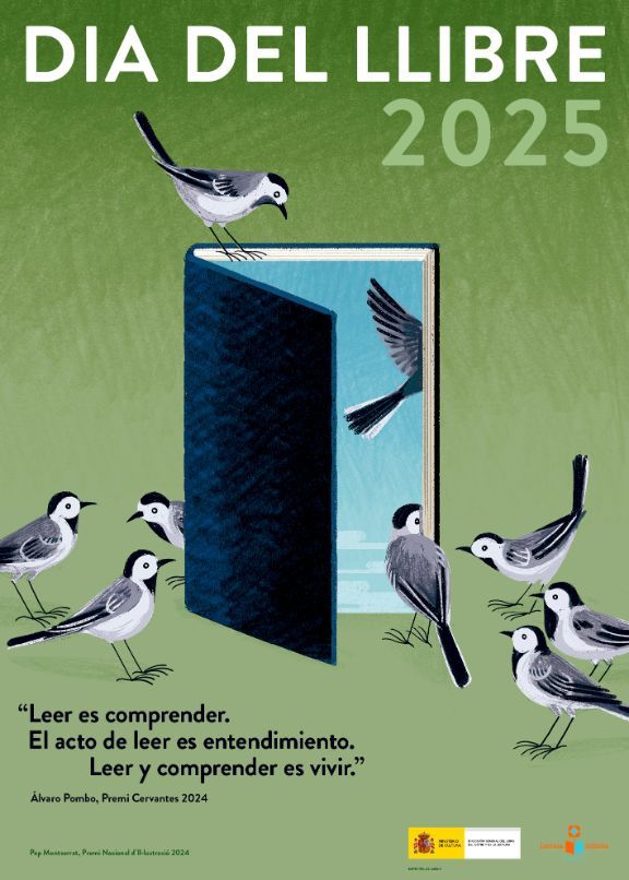 Versió en Català del cartell del dia del llibre 2025 publicat pel Ministeri d Cultura. Sobre un fons verd degradat hi ha un llibre obert com si fos una porta cap a un cel blau. Hi ha ocells esperant per entrar al llibre o per sortir volant cap al cel, alguns ja ho han fet.
Hi ha una cita que diu: "Leer es comprender. El acto de leer es entendimiento. Leer y comprender es vivir". Álvaro Pombo, Premi Cervantes 2025.
La il·lustració és de l'artista Toni Montserrat.