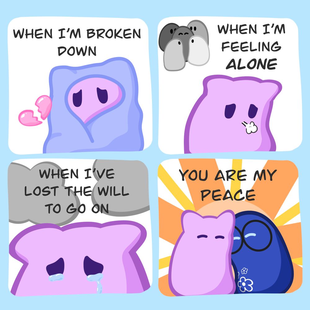 4 panel digital comic of a purple cat slime and a blue slime with glasses. Panel 1: Purple slime looking sad wrapped up in a blanket with the text "when I'm broken down". Panel 2: Purple slime looking left out, standing separate from a group of greyed out figures with the text "when I'm feeling alone". Panel 3: Purple slime crying with clouds overhead "when I've lost the will to go on". Panel 4: Purple slime and blue slime looking content and snuggling close with a sun-lile circle behind them. "you are my peace"