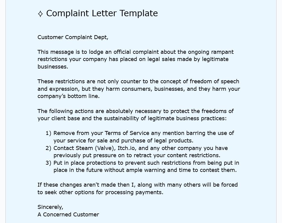 Complaint Letter Template



Customer Complaint Dept,

This message is to lodge an official complaint about the ongoing rampant restrictions your company has placed on legal sales made by legitimate businesses.

These restrictions are not only counter to the concept of freedom of speech and expression, but they harm consumers, businesses, and they harm your company’s bottom line.

The following actions are absolutely necessary to protect the freedoms of your client base and the sustainability of legitimate business practices:

Remove from your Terms of Service any mention barring the use of your service for sale and purchase of legal products.
Contact Steam (Valve), Itch.io, and any other company you have previously put pressure on to retract your content restrictions.
Put in place protections to prevent such restrictions from being put in place in the future without ample warning and time to contest them.

If these changes aren't made then I, along with many others will be forced to seek other options for processing payments.

Sincerely,
A Concerned Customer.