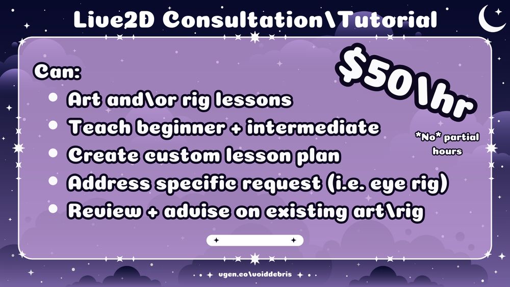 Digital graphic with a cozy dark purple cloudy sky background with stars. Text: "Live2D Consultation\Tutorial
$50/hr *No* partial hours
Can:
• Art and/or rig lessons
• Teach beginner + intermediate
• Create custom lesson plan
• Address specific request (i.e. eye rig)
• Review + advise on existing art\rig
vgen.co/voiddebris".