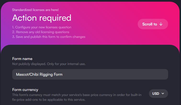 Standardized licenses are here!
Action required
1. Configure your new licenses question
2. Remove any old licensing questions
3. Save and publish this form to confirm changes
Form name
Scroll to
Not publicly displayed. Only for your internal use.
Mascot/Chibi Rigging Form
Form currency
This form's currency must match your service's base price currency in order for built-in fix-price add-ons to be applicable to this service.
USD.