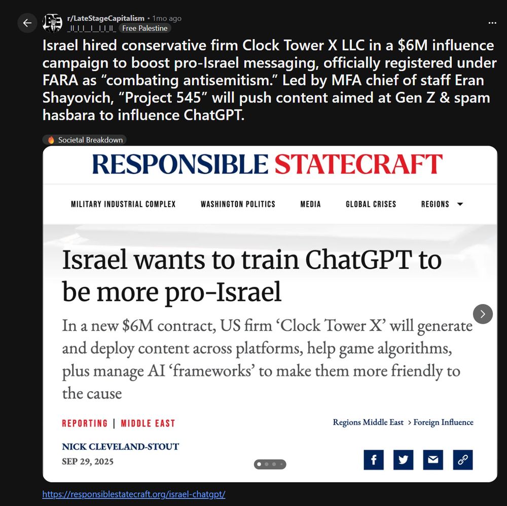 Latestagecapitalism Reddit

Israel hired conservative firm Clock Tower X LLC in a $6M influence campaign to boost pro-Israel messaging, officially registered under FARA as “combating antisemitism.” Led by MFA chief of staff Eran Shayovich, “Project 545” will push content aimed at Gen Z & spam hasbara to influence ChatGPT.

beneath a ascreenshot of a responsible statecraft article that says Israel wants to train ChatGPT to be more pro-Israel, spending 6 Million dollars on US firm Clocktower X to do their dirty work.