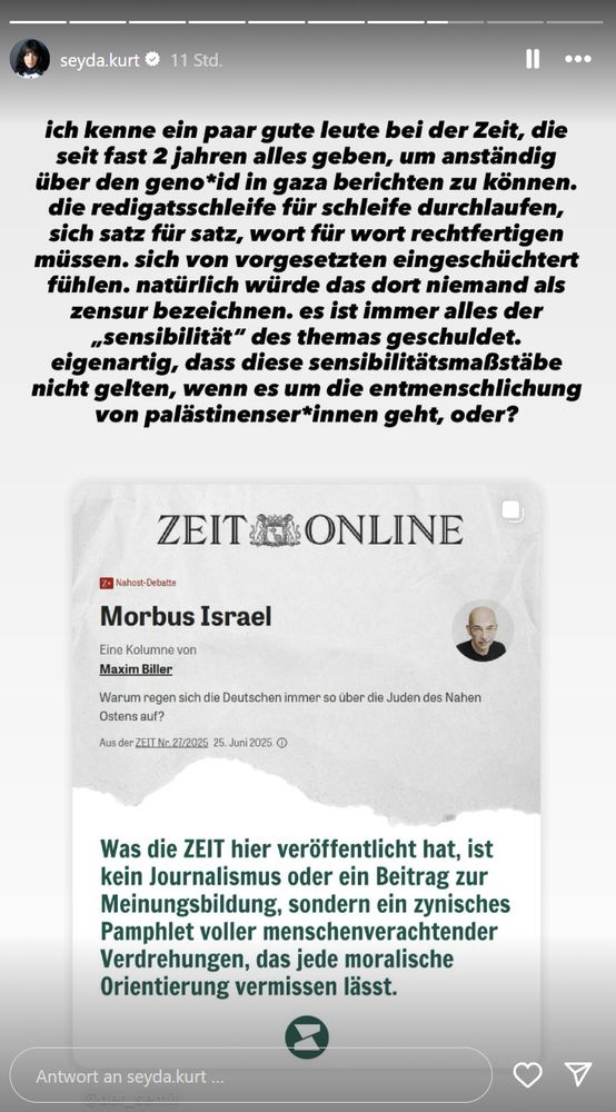 Seyda Kurt auf Instagram: Ich kenne ein paar gute leute bei der Zeit, die seit fast 2 jahren alles geben, um anständig über den genozid in gaza berichten zu können. die redigatsschleife für schleife durchlaufen, sich satz für satz, wort für wort rechtfertigen müssen. sich von vorgesetzten eingeschüchtert fühlen. natürlich würde das dort niemand als zensur bezeichnen. es ist immer alles der in anführungszeichen sensibilität des themas geschuldet. eigenartig, dass diese sensibilitätsmaßstäbe nicht gelten, wenn es um die entmenschlichung von palästinenser*innen geht, oder?

Darunter ein Screenshot von einem Kommentar zum Zeit Online Artikel Morbus Israel von Maxim Biller: Was die Zeit hier veröffentlicht hat, ist kein Journalismus oder ein Beitrag zur Meinungsbildung, sondern ein zynisches Pamphlet voller menschenverachtender Verdrehungen, das jede moralische Orientierung vermissen lässt.