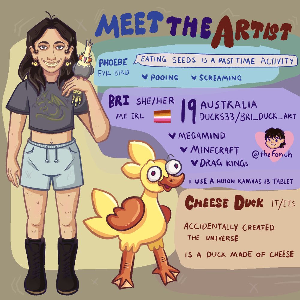 Meet the artist. A drawing of me with a bird and a cartoon duck. Phoebe: evil bird who loves pooing and screaming. Bri: she/her me irl. Australian who likes megamind minecraft and drag kings. Cheese duck: accidentally created the universe and is a duck made out of cheese.