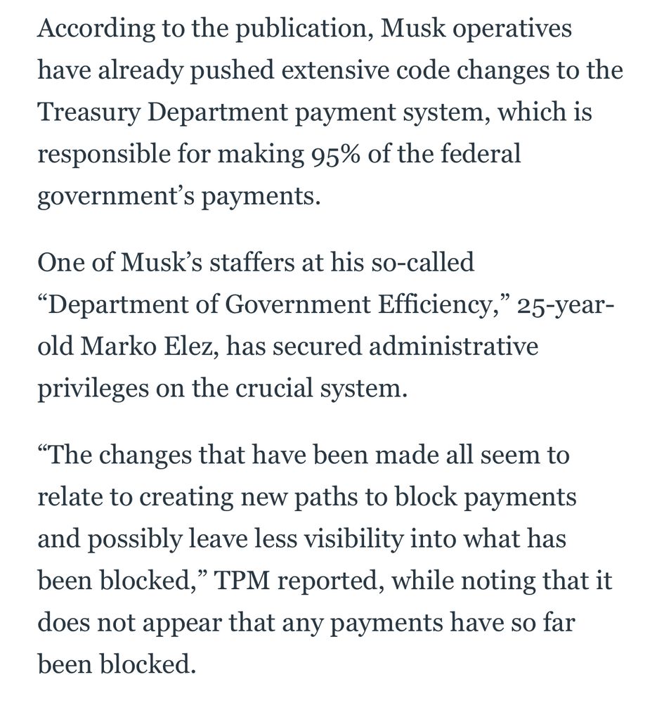 According to the publication, Musk operatives have already pushed extensive code changes to the Treasury Department payment system, which is responsible for making 95% of the federal government’s payments.

One of Musk’s staffers at his so-called “Department of Government Efficiency,” 25-year-old Marko Elez, has secured administrative privileges on the crucial system.

“The changes that have been made all seem to relate to creating new paths to block payments and possibly leave less visibility into what has been blocked,” TPM reported, while noting that it does not appear that any payments have so far been blocked.