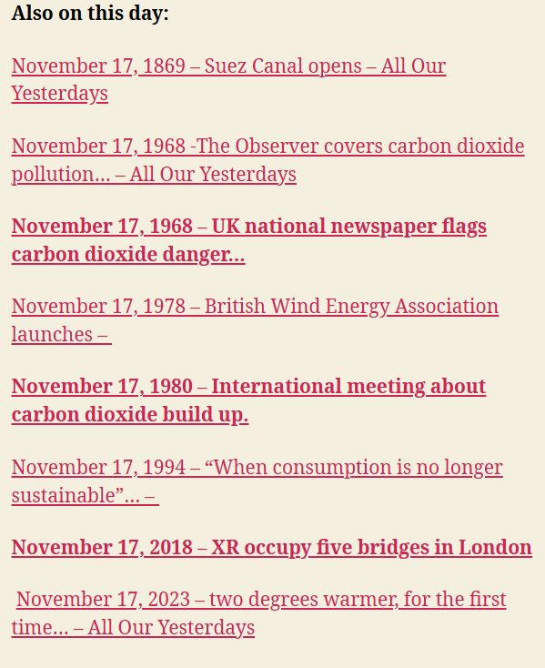 November 17, 1869 – Suez Canal opens – All Our Yesterdays

November 17, 1968 -The Observer covers carbon dioxide pollution… – All Our Yesterdays

November 17, 1968 – UK national newspaper flags carbon dioxide danger…

November 17, 1978 – British Wind Energy Association launches – 

November 17, 1980 – International meeting about carbon dioxide build up.

November 17, 1994 – “When consumption is no longer sustainable”… – 

November 17, 2018 – XR occupy five bridges in London

 November 17, 2023 – two degrees warmer, for the first time… – All Our Yesterdays