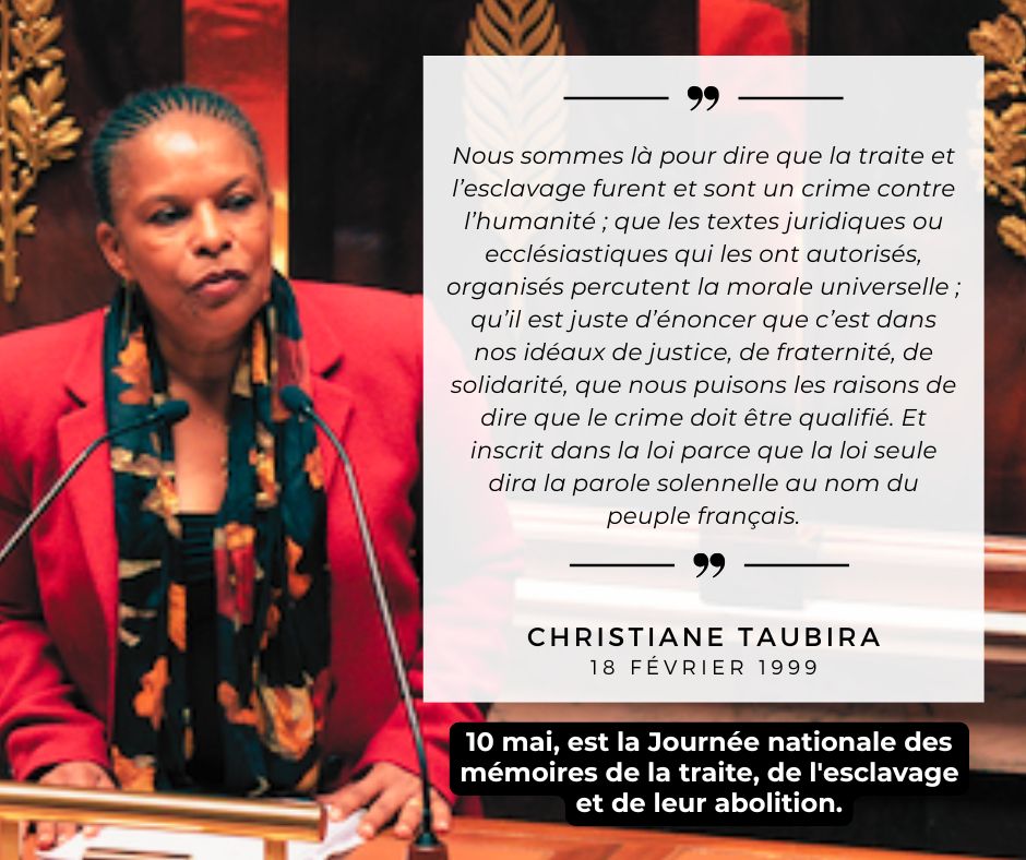 Extrait du discours de Christiane Taubira du 18 février 1999 
"Nous sommes là pour dire que la traite et l’esclavage furent et sont un crime contre l’humanité ; que les textes juridiques ou ecclésiastiques qui les ont autorisés, organisés percutent la morale universelle ; qu’il est juste d’énoncer que c’est dans nos idéaux de justice, de fraternité, de solidarité, que nous puisons les raisons de dire que le crime doit être qualifié. Et inscrit dans la loi parce que la loi seule dira la parole solennelle au nom du peuple français."