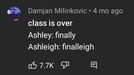 Capture d'écran d'un commentaire Youtube 

A gauche la photo de profil de la personne écrivant le commentaire dans un rond
Ecriture blanche sur fond gris foncé
A droite de la photo de profil : "Damjan Milinkovic - 4 mo ago"
En dessous
"class is over
Ashley : finally
Ashleigh : finalleigh"

Un emoji de pouce vers le haut avec écrit 7.7k likes, un pouce vers le bas et un emoji commentaire. 