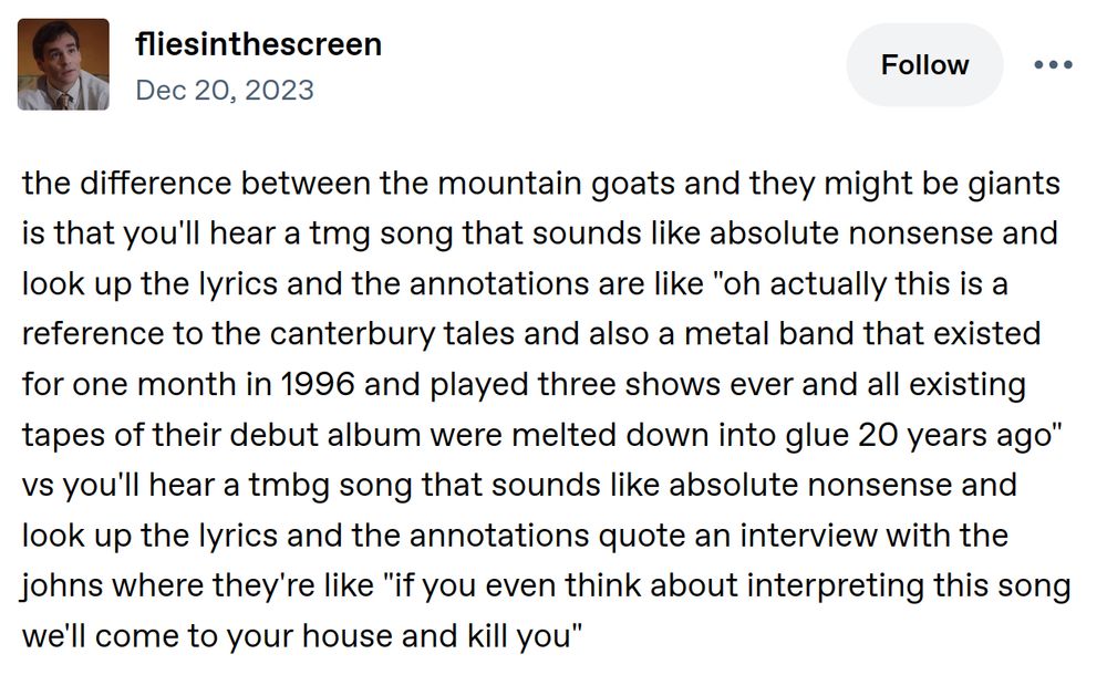 A post stating “the difference between the mountain goats and they might be giants is that you'll hear a tmg song that sounds like absolute nonsense and look up the lyrics and the annotations are like "oh actually this is a reference to the canterbury tales and also a metal band that existed for one month in 1996 and played three shows ever and all existing tapes of their debut album were melted down into glue 20 years ago" vs you'll hear a tmbg song that sounds like absolute nonsense and look up the lyrics and the annotations quote an interview with the johns where they're like "if you even think about interpreting this song we'll come to your house and kill you"
