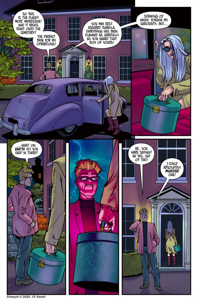 Elmwych Comic P.44
Panel 1: Evan Doncaster and Isabella have parked on the driveway of a large Victorian house. It is night and Doncaster is admiring the property from the driveway while Isabella opens the back door of the car. 
Doncaster: So this is the place? Most impressive! And it backs right onto the cemetery? The perfect base for my operations! 
Doncaster: You may rest assured Isabella, everything has been planned as carefully as you guard that box of yours! 
Panel 2: From inside the car we see Isabella reaching for her green leather hat box, which has been carefully placed on the back seat.
Doncaster: Speaking of which, forgive my curiousity, but...
Panel: Doncaster continues to admire the house. In the forground Isabella's left arm is visible as she clutches the hat box.
Doncaster: ... what on earth do you keep in there?
Panel 4: Close in on the hatbox, which is now crazed with what looks like a lightening bolt pattern against a dark sky. Just behind, Doncaster stands in silence a lightening bolt splits the sky above him. His expression is one of motionless dread.
Panel 5: In the background Isabella enters the front door of the house, while Doncaster still stands on the driveway, looking confused.
Doncaster: Er, you were saying? Ah yes, cup of tea?
Doncaster: I could absolutely murder one!
