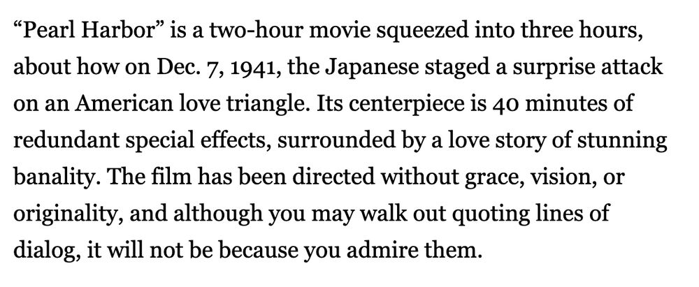 A quoted movie review about pearl harbour '“Pearl Harbor” is a two-hour movie squeezed into three hours, about how on Dec. 7, 1941, the Japanese staged a surprise attack on an American love triangle. Its centerpiece is 40 minutes of redundant special effects, surrounded by a love story of stunning banality. The film has been directed without grace, vision, or originality, and although you may walk out quoting lines of dialog, it will not be because you admire them.'