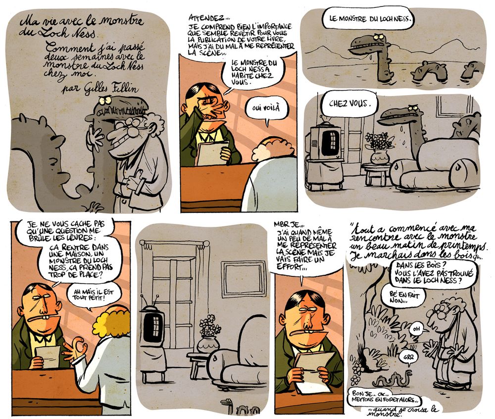 Extrait de BD. Première page.

Case 1: Couverture de livre tel qu'imaginée par son potentiel futur éditeur. "Ma vie avec le monstre du Loch Ness. Comment j'ai passé deux semaines avec le monstre du Loch Ness chez moi. Par Gilles Fillin." Sur l'image, un type ravi tient dans les bras une sorte de serpent géant à l'air féroce.

Case 2: l'éditeur: "attendez...Je comprends bien l'importance que semble revêtir pour vous la publication de votre livre, mais j'ai du mal à me représenter la scène... Le monstre du Loch Ness a habité chez vous."
Le chercheur "oui voilà"

Case 3: on voit ce qu'imagine l'éditeur: le monstre du Loch Ness dans l'eau. Texte au dessus de l'image "Le monstre du Loch Ness"

Case 4: le même monstre du Loch Ness, mais dans un petit salon avec une télé et un petit canapé. "Chez vous"

Case 5, on revient dans le bureau du directeur "Je ne vous cache pas qu'une question me brûle les lèvres: Ça rentre dans une maison, un monstre du Loch Ness, ça prend pas trop de place ?
Le chercheur "Ah mais il est tout petit"

Case 6. L'éditeur imagine la scène. Le même petit salon mais avec un tout petit monstre avec le même air féroce.

Case 7: l'éditeur: "mbr je... J'ai quand même un peu de mal à me représenter la scène mais je vais faire un effort..."

Case 8: L'éditeur lit le texte du livre en voix off. Le dessin représente ce qu'il imagine (le chercheur dans la foret tombe par hasard sur un tout petit monstre du Loch Ness. Il dit "ho !"). "Tout a commencé avec ma rencontre avec le monstre, un beau matin de printemps. Je marchais dans les bois.." L'éditeur interrompt la lecture "dans les bois ? vous l'avez pas trouvé dans le Loch Ness ?" L'écrivain répond, en voix off "bé en fait non."
L'éditeur, voix off, "Bon je.. ok, mettons en foret, alors."
Il reprend la lecture "...quand je croisai le monstre"