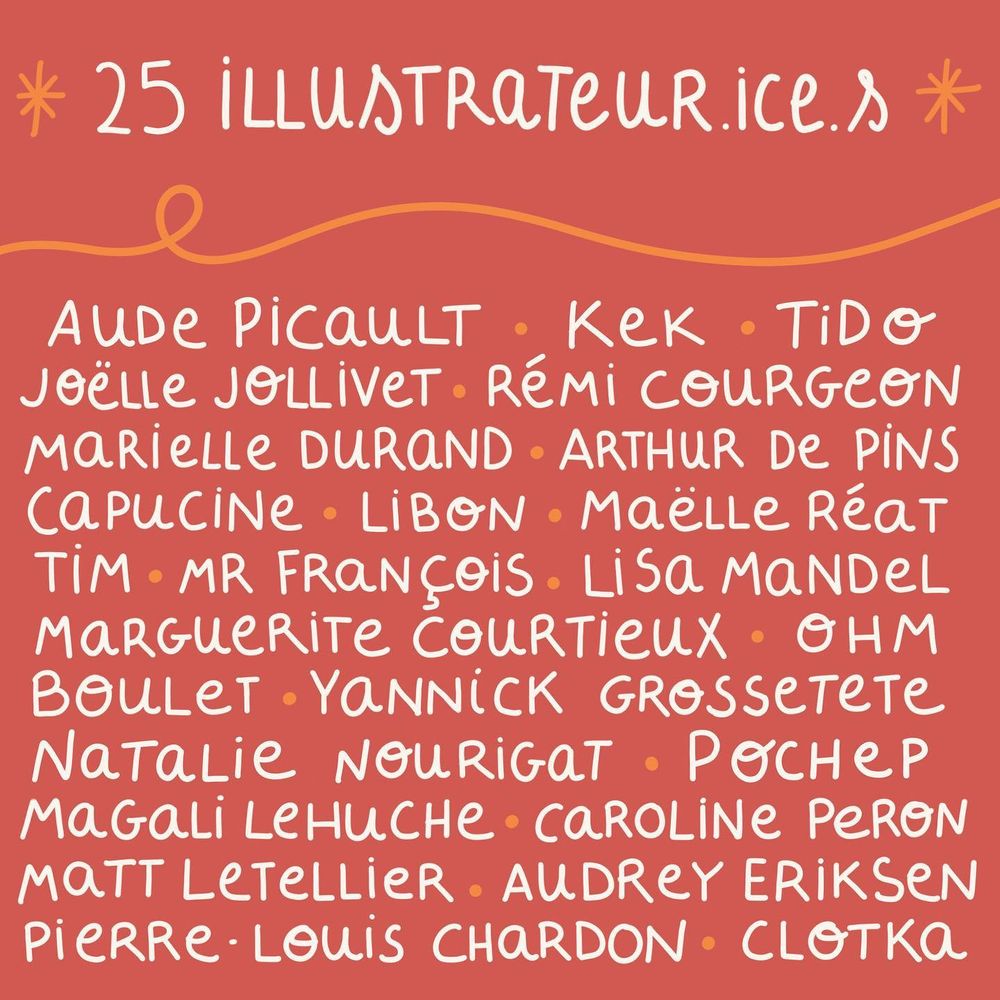 25 illustrateur·ice·s
Aude Picault, Kek, Tido, Joelle Jolivet, Rémi Courgeon, Marielle Durand, Arthur De Pins, Capucine, Libon, Maêlle Réat, Tim, Mr François, Lisa Mandel, Marguerite Courtieux, Ohm, Boulet, Yannick Grossetete, Natalie Nourigat, Pochep, Magalie Lehuche, Caroline Péron, Matt Letellier, Audrey Eriksen, Pierre-louis Chardon, Clotka