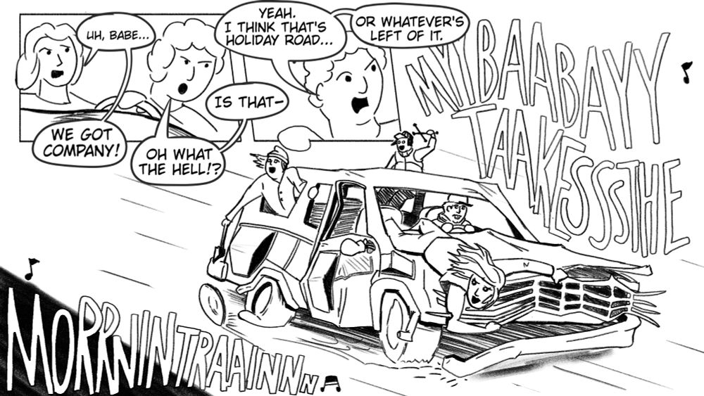 A 3 panel comic.
1. Two women driving, the passenger: hey babe we got company! The driver: oh what the hell!? Is that?
2. A man in the backseat looking back. The man: yeah I think that's holiday road. Or whatever's left of it.
3. A zombified family of four in a nearly-wrecked station wagon. The dad driving like a demon. The mom perched on the hood like a gargoyle. The two kids hanging out windows in the back. The vehicle swerves around as they all sing Sheena Easton's 'Morning Train'