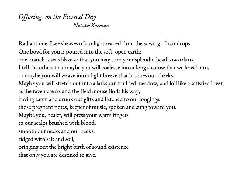 Offerings on the Eternal Day

Natalie Korman

Radiant one, I see sheaves of sunlight reaped from the sowing of raindrops.
One bowl for you is poured into the soft, open earth;
one branch is set ablaze so that you may turn your splendid head towards us.
I tell the others that maybe you will coalesce into a long shadow that we kneel into,
or maybe you will weave into a light breeze that brushes our cheeks.
Maybe you will stretch out into a larkspur-studded meadow, and loll like a satisfied lover,
as the raven creaks and the field mouse finds his way,
having eaten and drunk our gifts and listened to our longings,
those pregnant notes, keeper of music, spoken and sung toward you.
Maybe you, healer, will press your warm fingers
to our scalps brushed with blood,
smooth our necks and our backs,
ridged with salt and soil,
bringing out the bright birth of sound existence
that only you are destined to give.