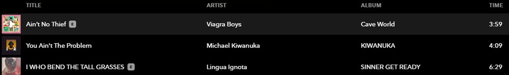 A Tidal screenshot of an algorithmicly generated playlist.

The first song is Ain't No Thief by Viagra Boys, the second is You Ain't the Problem by Michael Kiwanuka and the third is I WHO BEND THE TALL GRASSES by Lingua Ignota.

 Ain't No Thief @ VY ‘Cave World 3:59 [ YouAin'tThe Problem Michael Kiwanuka [Ty g |WHO BEND THE TALL GRASSES @ Lingua Ignota EvEYes o 629 