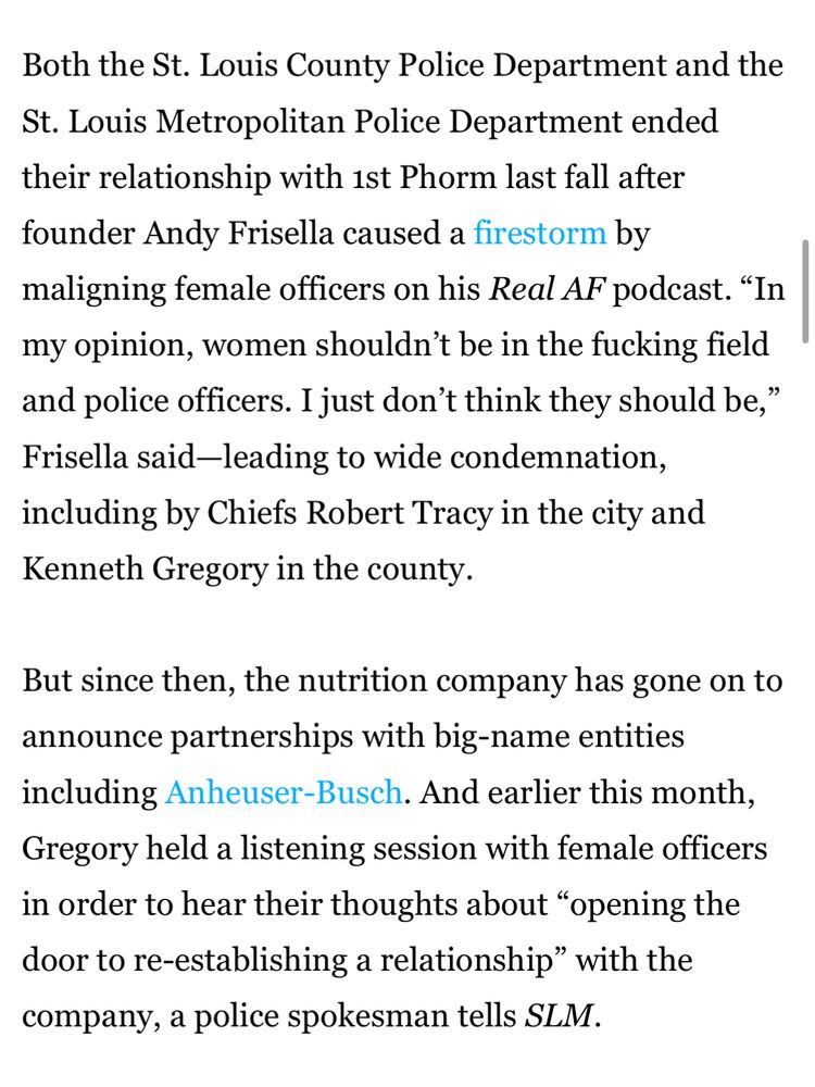 A story about St Louis Coubty police working with the questionable company 1st Phorm: …. “founder Andy Frisella caused a firestorm by maligning female officers on his Real AF podcast. "In my opinion, women shouldn't be in the fucking field and police officers. I just don't think they should be, Frisella said-leading to wide condemnation, including by Chiefs Robert Tracy…”