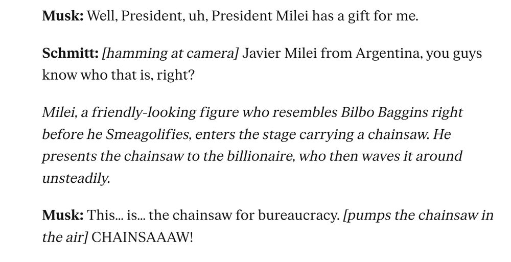 Musk: Well, President, uh, President Milei has a gift for me.

Schmitt: [hamming at camera] Javier Milei from Argentina, you guys know who that is, right?

Milei, a friendly-looking figure who resembles Bilbo Baggins right before he Smeagolifies, enters the stage carrying a chainsaw. He presents the chainsaw to the billionaire, who then waves it around unsteadily.

Musk: This… is… the chainsaw for bureaucracy. [pumps the chainsaw in the air] CHAINSAAAW!