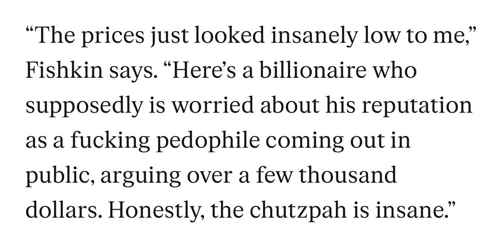 “The prices just looked insanely low to me,” Fishkin says. “Here’s a billionaire who supposedly is worried about his reputation as a fucking pedophile coming out in public, arguing over a few thousand dollars. Honestly, the chutzpah is insane.”