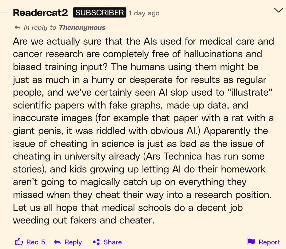 Are we actually sure that the AIs used for medical care and cancer research are completely free of hallucinations and biased training input? The humans using them might be just as much in a hurry or desperate for results as regular people, and we’ve certainly seen AI slop used to “illustrate” scientific papers with fake graphs, made up data, and inaccurate images (for example that paper with a rat with a giant penis, it was riddled with obvious AI.) Apparently the issue of cheating in science is just as bad as the issue of cheating in university already (Ars Technica has run some stories), and kids growing up letting AI do their homework aren’t going to magically catch up on everything they missed when they cheat their way into a research position. Let us all hope that medical schools do a decent job weeding out fakers and cheater.