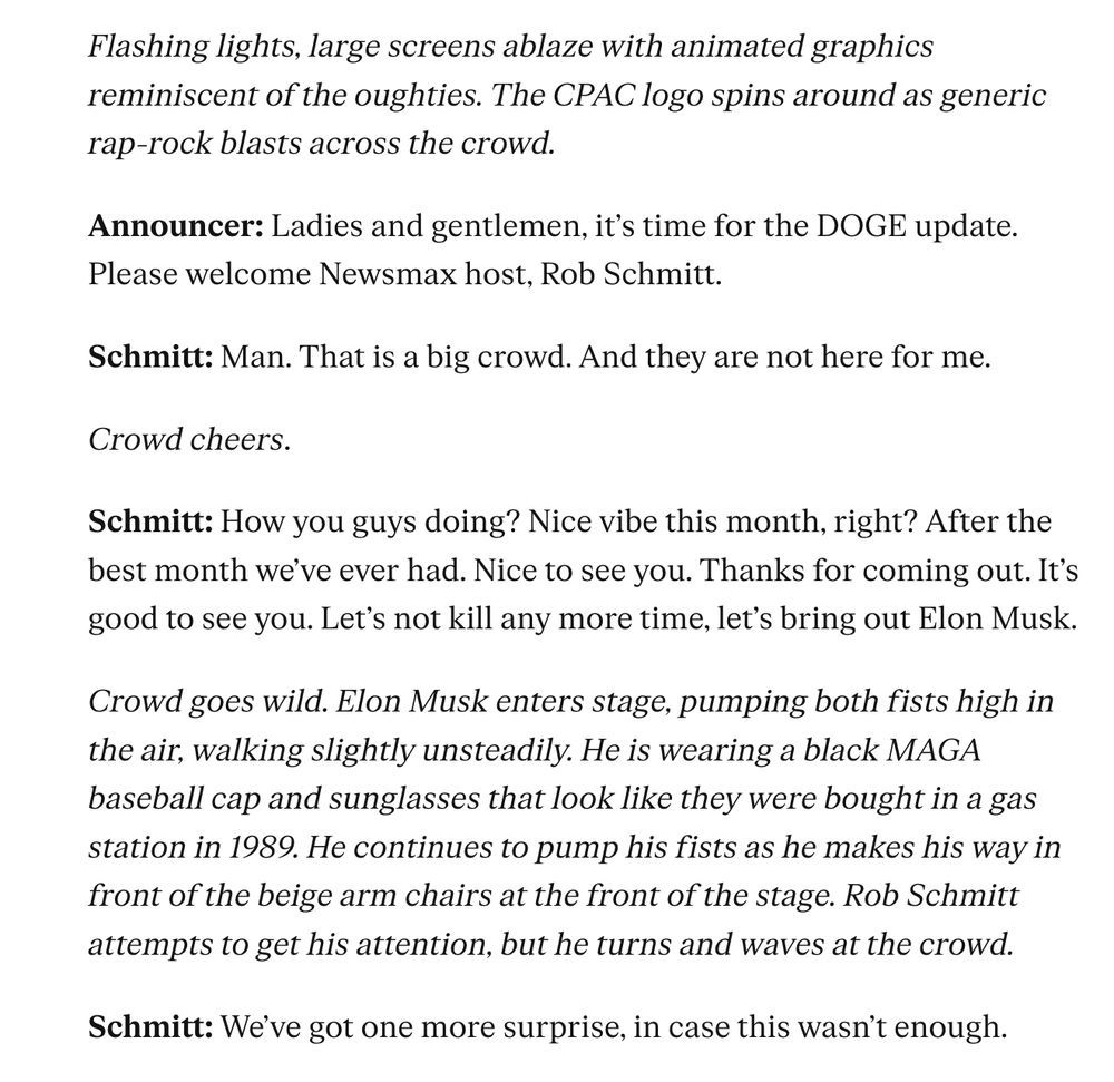 Flashing lights, large screens ablaze with animated graphics reminiscent of the oughties. The CPAC logo spins around as generic rap-rock blasts across the crowd.

Announcer: Ladies and gentlemen, it’s time for the DOGE update. Please welcome Newsmax host, Rob Schmitt.

Schmitt: Man. That is a big crowd. And they are not here for me.

Crowd cheers.

Schmitt: How you guys doing? Nice vibe this month, right? After the best month we’ve ever had. Nice to see you. Thanks for coming out. It’s good to see you. Let’s not kill any more time, let’s bring out Elon Musk.

Crowd goes wild. Elon Musk enters stage, pumping both fists high in the air, walking slightly unsteadily. He is wearing a black MAGA baseball cap and sunglasses that look like they were bought in a gas station in 1989. He continues to pump his fists as he makes his way in front of the beige arm chairs at the front of the stage. Rob Schmitt attempts to get his attention, but he turns and waves at the crowd.

Schmitt: We’ve got one more surprise, in case this wasn’t enough.