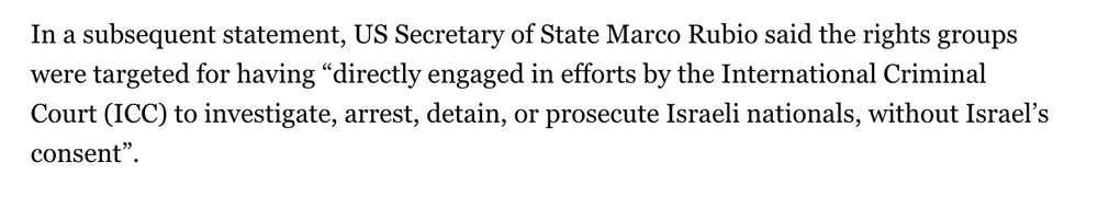 In a subsequent statement, US Secretary of State Marco Rubio said the rights groups were targeted for having “directly engaged in efforts by the International Criminal Court (ICC) to investigate, arrest, detain, or prosecute Israeli nationals, without Israel’s consent”.