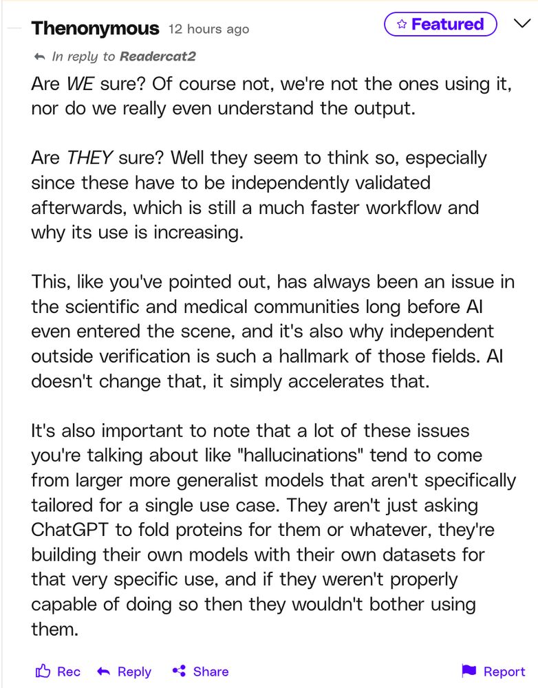 Are WE sure? Of course not, we're not the ones using it, nor do we really even understand the output.

Are THEY sure? Well they seem to think so, especially since these have to be independently validated afterwards, which is still a much faster workflow and why its use is increasing.

This, like you've pointed out, has always been an issue in the scientific and medical communities long before AI even entered the scene, and it's also why independent outside verification is such a hallmark of those fields. AI doesn't change that, it simply accelerates that.

It's also important to note that a lot of these issues you're talking about like "hallucinations" tend to come from larger more generalist models that aren't specifically tailored for a single use case. They aren't just asking ChatGPT to fold proteins for them or whatever, they're building their own models with their own datasets for that very specific use, and if they weren't properly capable of doing so then they wouldn't bother using them.