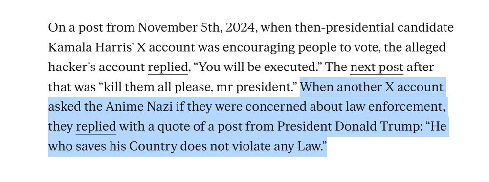 On a post from November 5th, 2024, when then-presidential candidate Kamala Harris’ X account was encouraging people to vote, the alleged hacker’s account replied, “You will be executed.” The next post after that was “kill them all please, mr president.” When another X account asked the Anime Nazi if they were concerned about law enforcement, they replied with a quote of a post from President Donald Trump: “He who saves his Country does not violate any Law.”