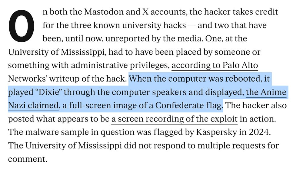 On both the Mastodon and X accounts, the hacker takes credit for the three known university hacks — and two that have been, until now, unreported by the media. One, at the University of Mississippi, had to have been placed by someone or something with administrative privileges, according to Palo Alto Networks’ writeup of the hack. When the computer was rebooted, it played “Dixie” through the computer speakers and displayed, the Anime Nazi claimed, a full-screen image of a Confederate flag. The hacker also posted what appears to be a screen recording of the exploit in action. The malware sample in question was flagged by Kaspersky in 2024. The University of Mississippi did not respond to multiple requests for comment.