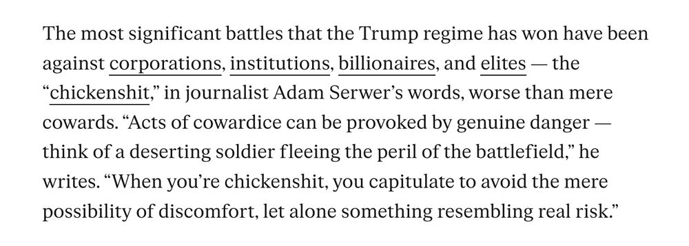 The most significant battles that the Trump regime has won have been against corporations, institutions, billionaires, and elites — the “chickenshit,” in journalist Adam Serwer’s words, worse than mere cowards. “Acts of cowardice can be provoked by genuine danger — think of a deserting soldier fleeing the peril of the battlefield,” he writes. “When you’re chickenshit, you capitulate to avoid the mere possibility of discomfort, let alone something resembling real risk.”

