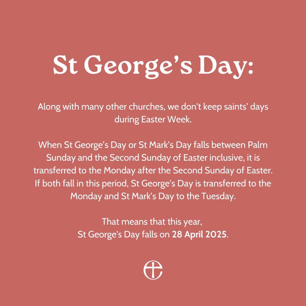 St George’s Day:

Along with many other churches, we don't keep saints’ days during Easter Week.

When St George’s Day or St Mark’s Day falls between Palm Sunday and the Second Sunday of Easter inclusive, it is transferred to the Monday after the Second Sunday of Easter. If both fall in this period, St George’s Day is transferred to the Monday and St Mark’s Day to the Tuesday.

That means that this year, 
St George's Day falls on 28 April 2025.
