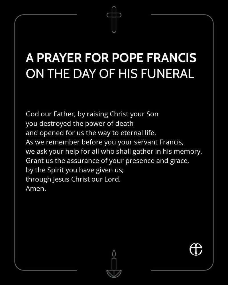 A PRAYER FOR POPE FRANCIS ON THE DAY OF HIS FUNERAL

God our Father, by raising Christ your Son
you destroyed the power of death 
and opened for us the way to eternal life. 
As we remember before you your servant Francis, 
we ask your help for all who shall gather in his memory. 
Grant us the assurance of your presence and grace, 
by the Spirit you have given us; 
through Jesus Christ our Lord. 
Amen.