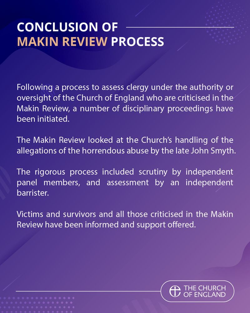 Conclusion of Makin Review Process

Following a process to assess clergy under the authority or oversight of the Church of England who are criticised in the Makin Review, a number of disciplinary proceedings have been initiated.

The Makin Review looked at the Church's handling of the allegations of the horrendous abuse by the late John Smyth.

The rigorous process included scrutiny by independent panel members, and assessment by an independent barrister.

Victims and survivors and all those criticised in the Makin Review have been informed and support offered.