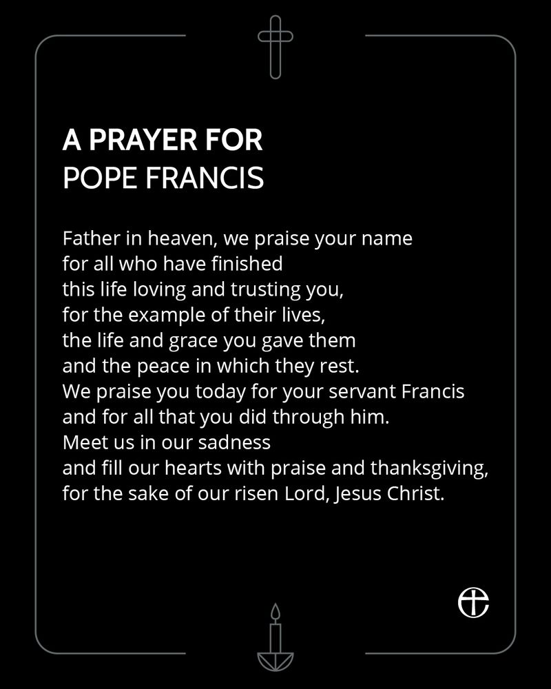 A prayer for Pope Francis, on a black background with graphics of a cross and a candle.

Father in heaven, we praise your name
for all who have finished
this life loving and trusting you,
for the example of their lives,
the life and grace you gave them
and the peace in which they rest.
We praise you today for your servant Francis
and for all that you did through him.
Meet us in our sadness
and fill our hearts with praise and thanksgiving,
for the sake of our risen Lord, Jesus Christ.
