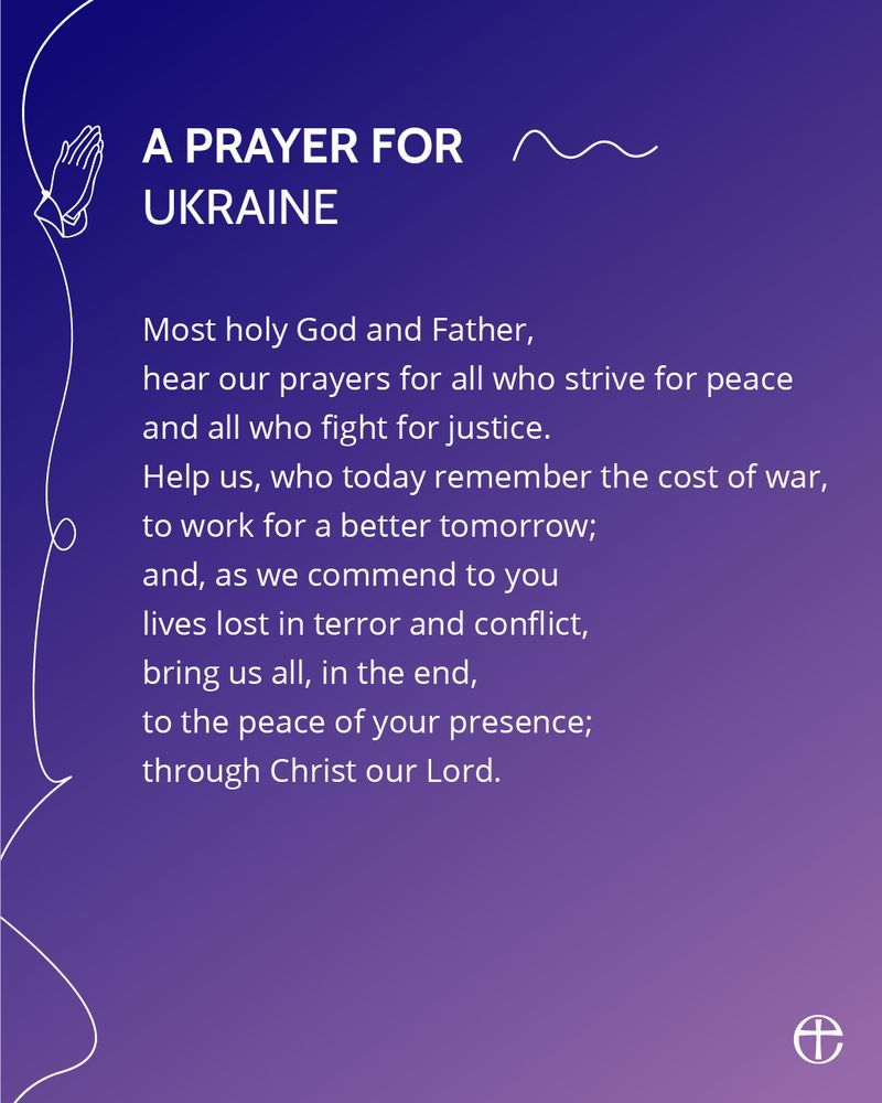 A prayer for Ukraine.

Most holy God and Father,
hear our prayers for all who strive for peace
and all who fight for justice.
Help us, who today remember the cost of war,
to work for a better tomorrow;
and, as we commend to you
lives lost in terror and conflict,
being us all, in the end,
to the peace of your presence;
through Christ our Lord.