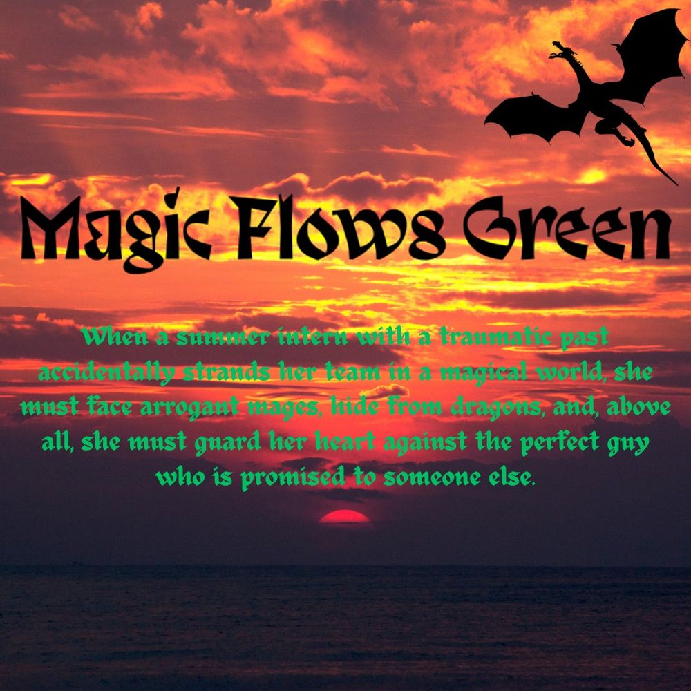 Magic Flows Green (book title). Pitch: When a summer intern with a traumatic past accidentally strands her team in a magical world, she must face arrogant mages, hide from dragons, and, above all, she must guard her heart against the perfect guy who is promised to someone else.