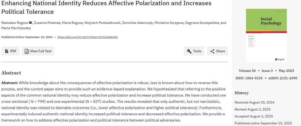 Enhancing National Identity Reduces Affective Polarization and Increases Political Tolerance
Radosław Rogoza, Zuzanna Molenda, Marta Rogoza, Wojciech Podsiadłowski, Dominika Adamczyk, Michalina Szczęsna, Dagmara Szczepańska, and Marta Marchlewska
Abstract: While knowledge about the consequences of affective polarization is robust, less is known about how to reverse this process, and the current paper aims to provide such an evidence-based explanation. We hypothesized that referring to the positive aspects of the common national identity may reduce affective polarization and increase political tolerance. We have conducted one cross-sectional (N = 799) and one experimental (N = 827) studies. The results revealed that only authentic, but not narcissistic, national identity was related to desirable outcomes (i.e., lower affective polarization and higher political tolerance). Furthermore, experimentally induced authentic national identity increased political tolerance and decreased affective polarization. We provide a framework on how to address affective polarization and political tolerance between political adversaries.