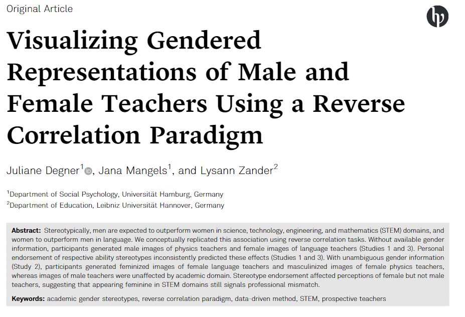 Visualizing Gendered
Representations of Male and
Female Teachers Using a Reverse
Correlation Paradigm
Juliane Degner, Jana Mangels, and Lysann Zander
Abstract: Stereotypically, men are expected to outperform women in science, technology, engineering, and mathematics (STEM) domains, and
women to outperform men in language. We conceptually replicated this association using reverse correlation tasks. Without available gender
information, participants generated male images of physics teachers and female images of language teachers (Studies 1 and 3). Personal
endorsement of respective ability stereotypes inconsistently predicted these effects (Studies 1 and 3). With unambiguous gender information
(Study 2), participants generated feminized images of female language teachers and masculinized images of female physics teachers,
whereas images of male teachers were unaffected by academic domain. Stereotype endorsement affected perceptions of female but not male
teachers, suggesting that appearing feminine in STEM domains still signals professional mismatch.

Keywords: academic gender stereotypes, reverse correlation paradigm, data-driven method, STEM, prospective teachers