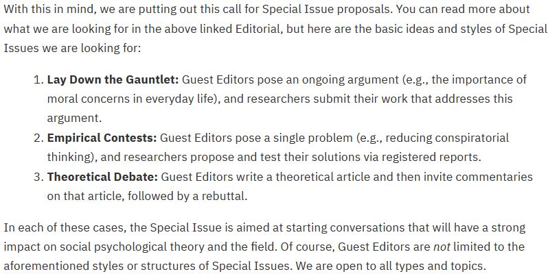  With this in mind, we are putting out this call for Special Issue proposals. You can read more about what we are looking for in the above linked Editorial, but here are the basic ideas and styles of Special Issues we are looking for:

    1.
    Lay Down the Gauntlet: Guest Editors pose an ongoing argument (e.g., the importance of moral concerns in everyday life), and researchers submit their work that addresses this argument.
    2.
    Empirical Contests: Guest Editors pose a single problem (e.g., reducing conspiratorial thinking), and researchers propose and test their solutions via registered reports.
    3.
    Theoretical Debate: Guest Editors write a theoretical article and then invite commentaries on that article, followed by a rebuttal.

In each of these cases, the Special Issue is aimed at starting conversations that will have a strong impact on social psychological theory and the field. Of course, Guest Editors are not limited to the aforementioned styles or structures of Special Issues. We are open to all types and topics.