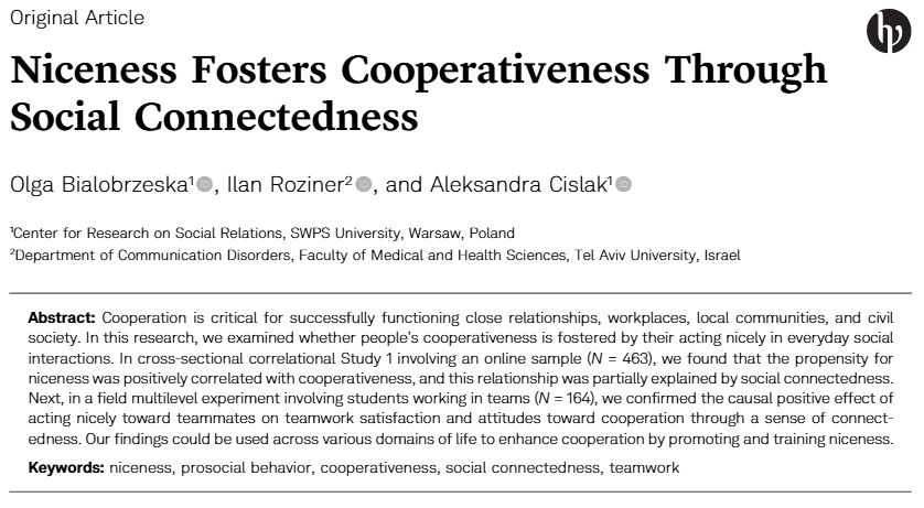Niceness Fosters Cooperativeness Through
Social Connectedness
Olga Bialobrzeska, Ilan Roziner, and Aleksandra Cislak

Abstract: Cooperation is critical for successfully functioning close relationships, workplaces, local communities, and civil
society. In this research, we examined whether people’s cooperativeness is fostered by their acting nicely in everyday social
interactions. In cross-sectional correlational Study 1 involving an online sample (N = 463), we found that the propensity for
niceness was positively correlated with cooperativeness, and this relationship was partially explained by social connectedness.
Next, in a field multilevel experiment involving students working in teams (N = 164), we confirmed the causal positive effect of
acting nicely toward teammates on teamwork satisfaction and attitudes toward cooperation through a sense of connect-
edness. Our findings could be used across various domains of life to enhance cooperation by promoting and training niceness.